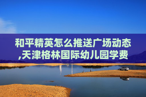 和平精英怎么推送广场动态,天津格林国际幼儿园学费