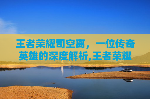 王者荣耀司空离，一位传奇英雄的深度解析,王者荣耀司空震离开长安