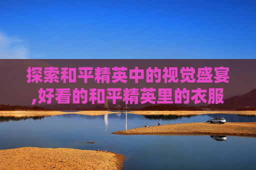 探索和平精英中的视觉盛宴,好看的和平精英里的衣服图片