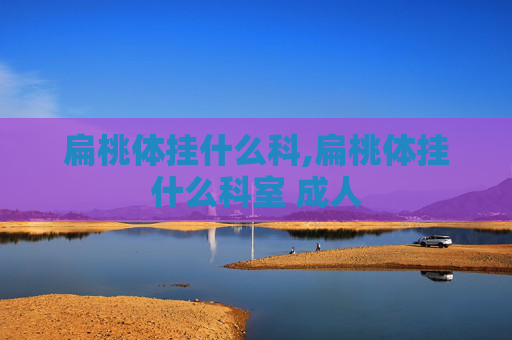 扁桃体挂什么科,扁桃体挂什么科室 成人