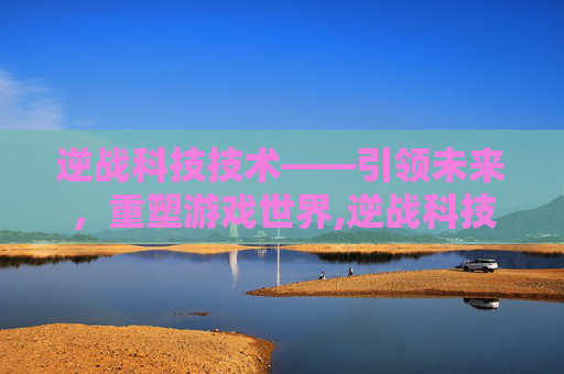 逆战科技技术——引领未来，重塑游戏世界,逆战科技技术怎么升级