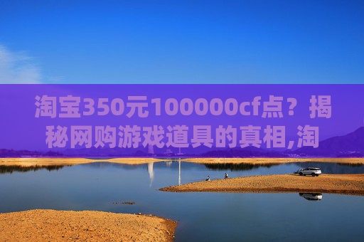 淘宝350元100000cf点？揭秘网购游戏道具的真相,淘宝上卖的cf点卷是真的吗