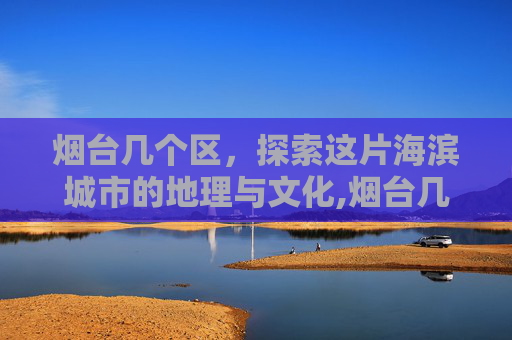 烟台几个区，探索这片海滨城市的地理与文化,烟台几个区哪个区最好