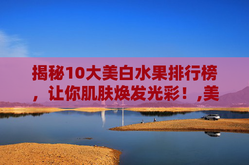 揭秘10大美白水果排行榜，让你肌肤焕发光彩！,美白水果排行榜10强快
