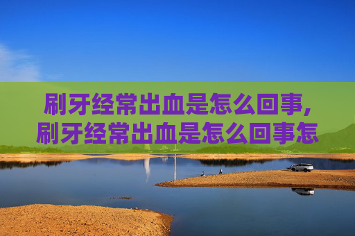 刷牙经常出血是怎么回事,刷牙经常出血是怎么回事怎么治疗