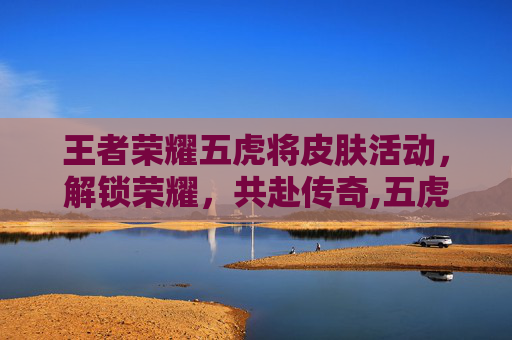 王者荣耀五虎将皮肤活动，解锁荣耀，共赴传奇,五虎将皮肤上线日期