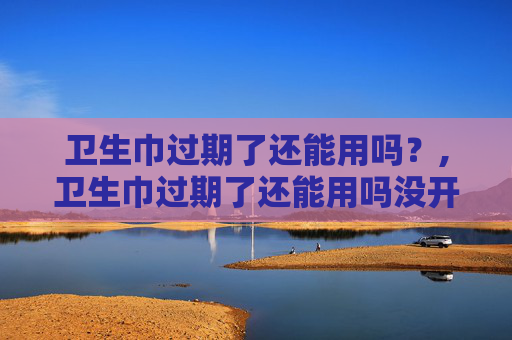 卫生巾过期了还能用吗？,卫生巾过期了还能用吗没开封