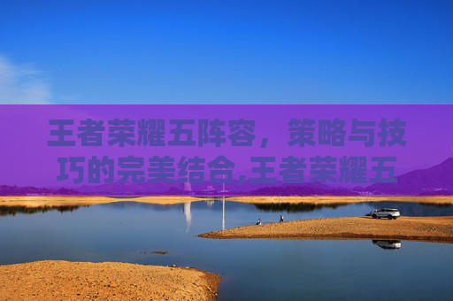 王者荣耀五阵容，策略与技巧的完美结合,王者荣耀五排阵容
