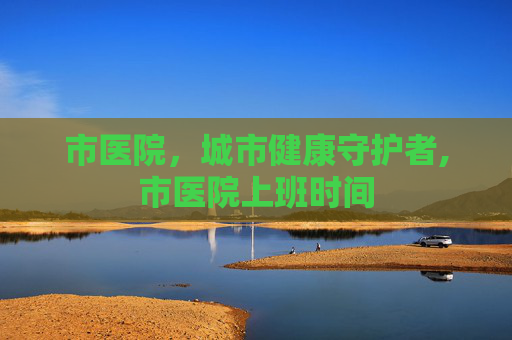 市医院，城市健康守护者,市医院上班时间