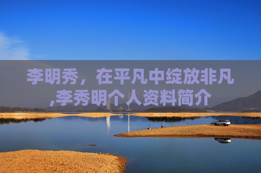 李明秀，在平凡中绽放非凡,李秀明个人资料简介