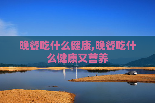 晚餐吃什么健康,晚餐吃什么健康又营养