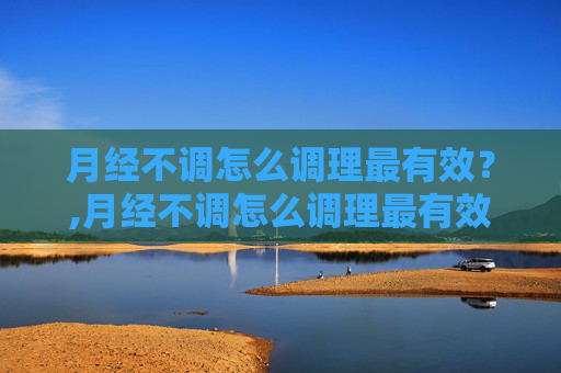 月经不调怎么调理最有效？,月经不调怎么调理最有效18岁