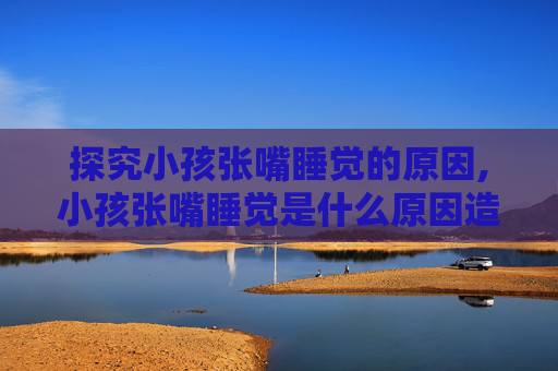 探究小孩张嘴睡觉的原因,小孩张嘴睡觉是什么原因造成的