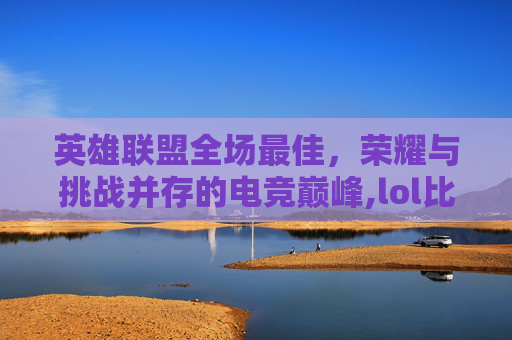 英雄联盟全场最佳，荣耀与挑战并存的电竞巅峰,lol比赛年度最佳阵容