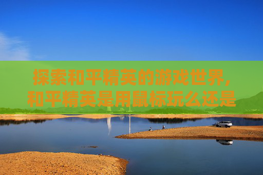 探索和平精英的游戏世界,和平精英是用鼠标玩么还是手机