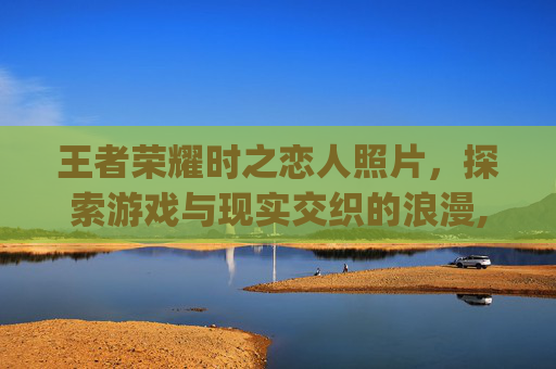 王者荣耀时之恋人照片，探索游戏与现实交织的浪漫,王者荣耀时之恋人cg动画高清