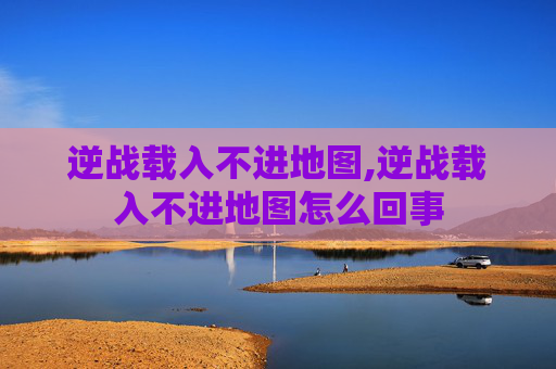 逆战载入不进地图,逆战载入不进地图怎么回事