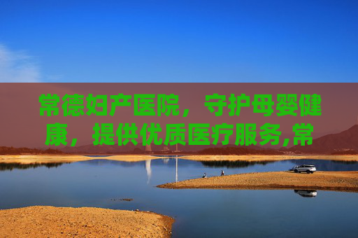 常德妇产医院，守护母婴健康，提供优质医疗服务,常德妇产医院有哪些