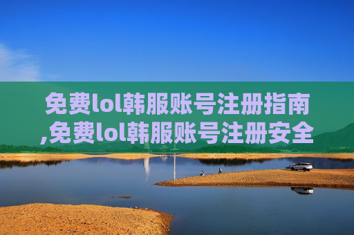 免费lol韩服账号注册指南,免费lol韩服账号注册安全吗