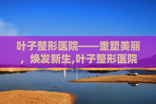 叶子整形医院——重塑美丽，焕发新生,叶子整形医院口碑