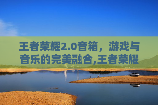 王者荣耀2.0音箱，游戏与音乐的完美融合,王者荣耀音响一代和二代哪个好