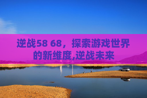 逆战58 68,探索游戏世界的新维度,逆战未来 逆战58 68,探索游戏世界的新维度,逆战未来