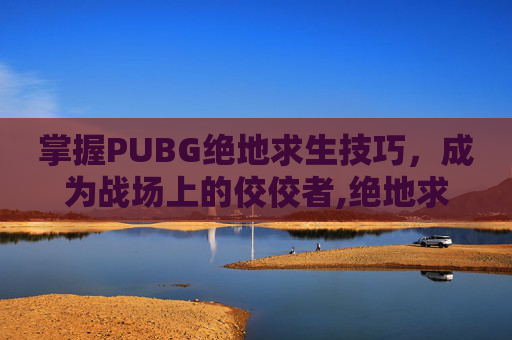掌握PUBG绝地求生技巧，成为战场上的佼佼者,绝地求生吃鸡技巧