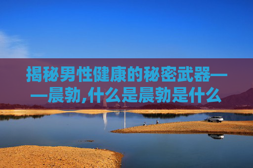 揭秘男性健康的秘密武器——晨勃,什么是晨勃是什么意思