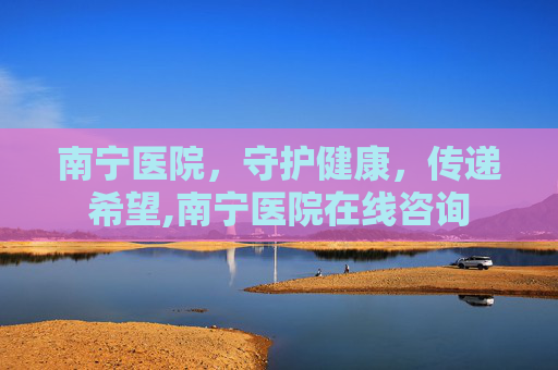 南宁医院，守护健康，传递希望,南宁医院在线咨询