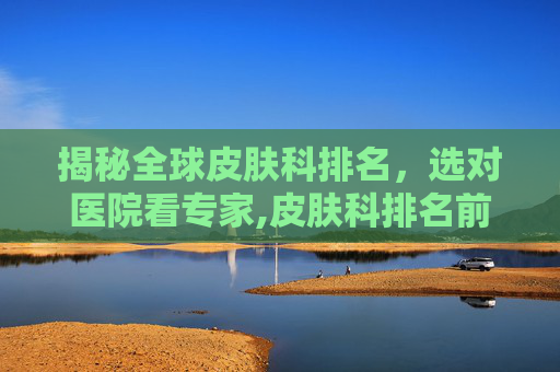揭秘全球皮肤科排名，选对医院看专家,皮肤科排名前十名医院