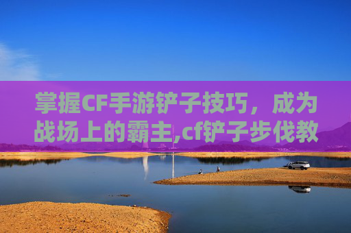 掌握CF手游铲子技巧，成为战场上的霸主,cf铲子步伐教程