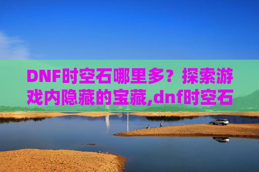 DNF时空石哪里多？探索游戏内隐藏的宝藏,dnf时空石哪里爆的多