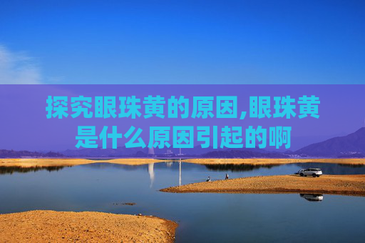 探究眼珠黄的原因,眼珠黄是什么原因引起的啊