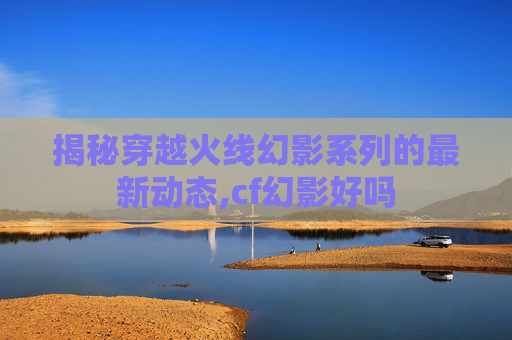 揭秘穿越火线幻影系列的最新动态,cf幻影好吗