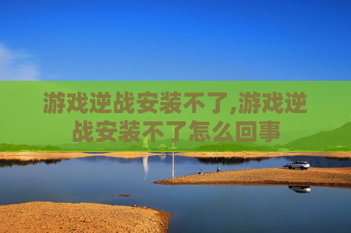 游戏逆战安装不了,游戏逆战安装不了怎么回事
