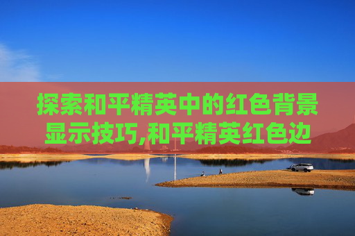 探索和平精英中的红色背景显示技巧,和平精英红色边框怎么设置