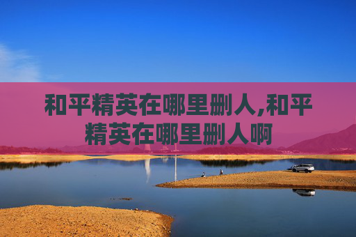 和平精英在哪里删人,和平精英在哪里删人啊