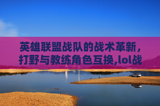 英雄联盟战队的战术革新，打野与教练角色互换,lol战队打野和教练互换位置