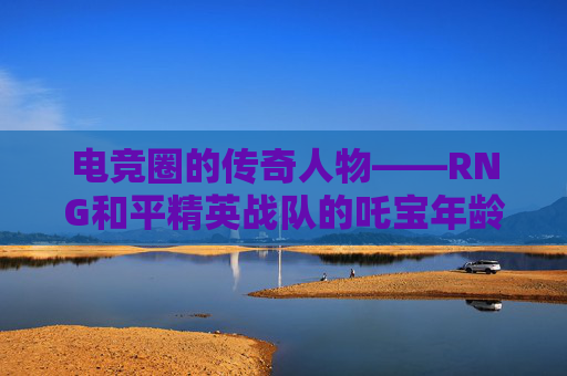 电竞圈的传奇人物——RNG和平精英战队的吒宝年龄之谜,和平精英tc吒宝年龄 电竞圈的传奇人物——RNG和平精英战队的吒宝年龄之谜,和平精英tc吒宝年龄