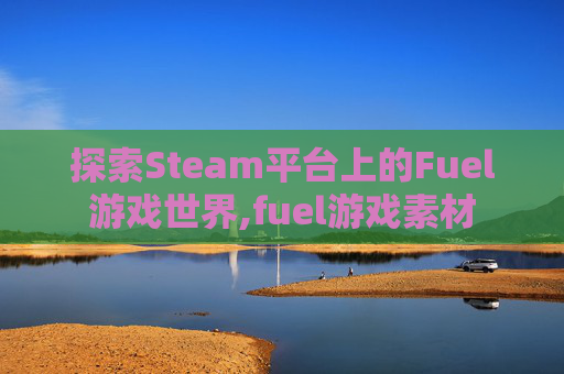 探索Steam平台上的Fuel游戏世界,fuel游戏素材