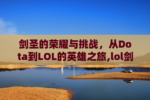 剑圣的荣耀与挑战，从Dota到LOL的英雄之旅,lol剑圣和dota剑圣哪个厉害