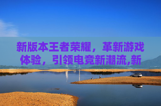 新版本王者荣耀，革新游戏体验，引领电竞新潮流,新版本王者荣耀下载