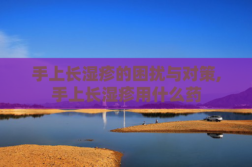 手上长湿疹的困扰与对策,手上长湿疹用什么药