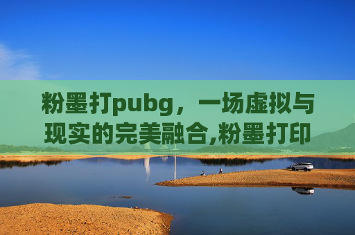 粉墨打pubg，一场虚拟与现实的完美融合,粉墨打印机和激光打印机哪个好