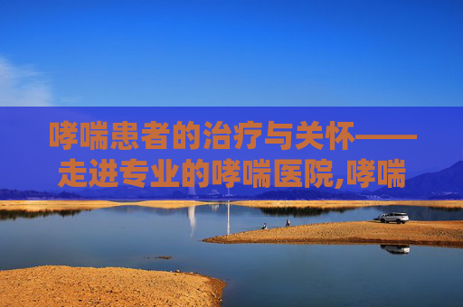 哮喘患者的治疗与关怀——走进专业的哮喘医院,哮喘医院电话