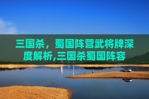 三国杀，蜀国阵营武将牌深度解析,三国杀蜀国阵容