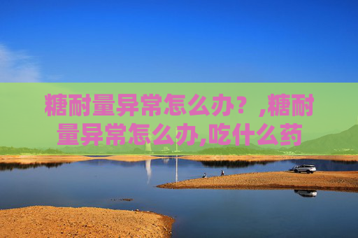 糖耐量异常怎么办？,糖耐量异常怎么办,吃什么药