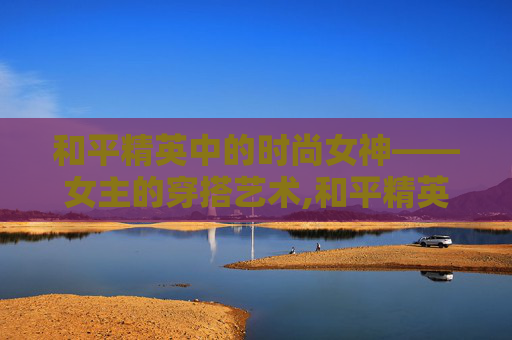 和平精英中的时尚女神——女主的穿搭艺术,和平精英女主穿衣搭配
