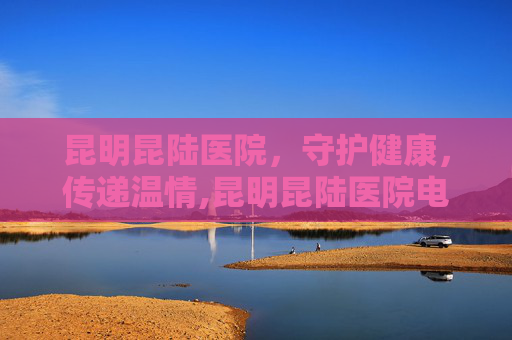 昆明昆陆医院，守护健康，传递温情,昆明昆陆医院电话