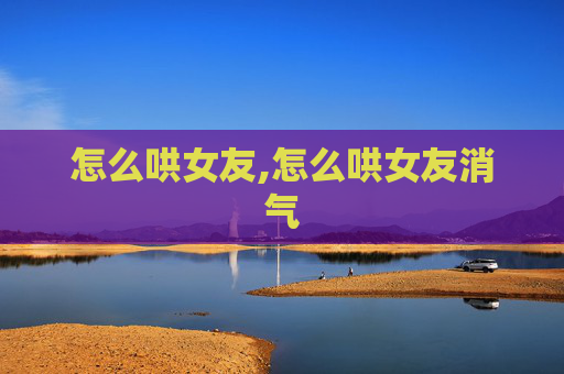 怎么哄女友,怎么哄女友消气